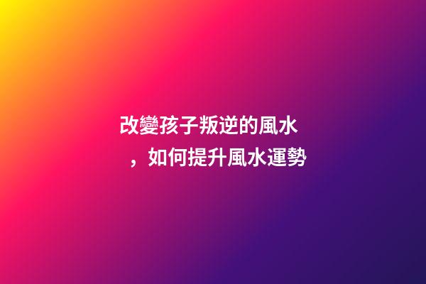 改變孩子叛逆的風水，如何提升風水運勢